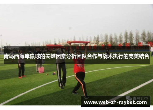 青岛西海岸赢球的关键因素分析团队合作与战术执行的完美结合