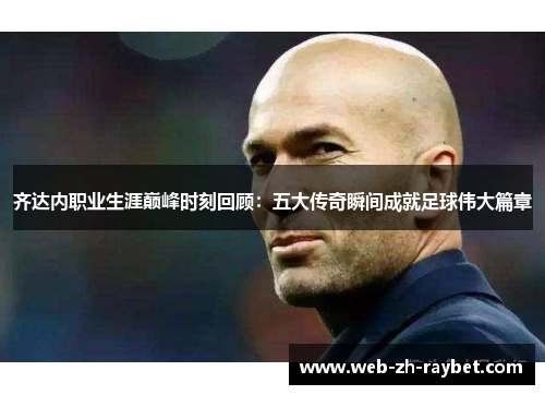 齐达内职业生涯巅峰时刻回顾：五大传奇瞬间成就足球伟大篇章