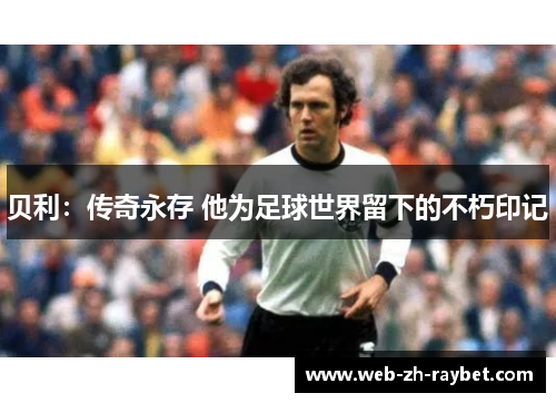 贝利:传奇永存 他为足球世界留下的不朽印记 贝利:传奇永存 他为足球世界留下的不朽印记
