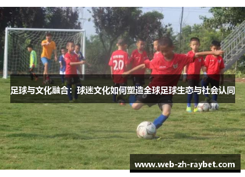 足球与文化融合:球迷文化如何塑造全球足球生态与社会认同 足球与文化融合:球迷文化如何塑造全球足球生态与社会认同