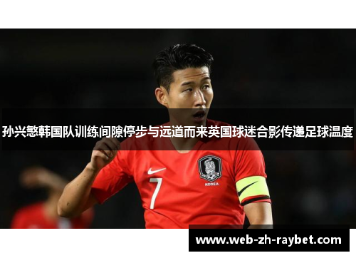孙兴慜韩国队训练间隙停步与远道而来英国球迷合影传递足球温度 孙兴慜韩国队训练间隙停步与远道而来英国球迷合影传递足球温度