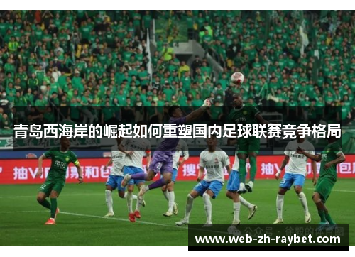 青岛西海岸的崛起如何重塑国内足球联赛竞争格局 青岛西海岸的崛起如何重塑国内足球联赛竞争格局