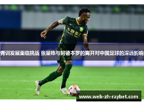 青训发展面临挑战 张呈栋与阿德本罗的离开对中国足球的深远影响 青训发展面临挑战 张呈栋与阿德本罗的离开对中国足球的深远影响
