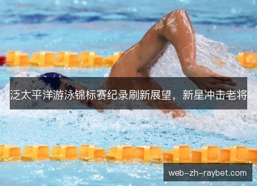 泛太平洋游泳锦标赛纪录刷新展望，新星冲击老将